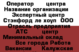 Оператор Call-центра › Название организации ­ Экспертный центр Стэнфорд-ле-хоуп, ООО › Отрасль предприятия ­ АТС, call-центр › Минимальный оклад ­ 60 000 - Все города Работа » Вакансии   . Калужская обл.,Калуга г.